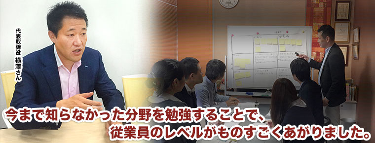 今まで知らなかった分野を勉強することで、 従業員のレベルがものすごくあがりました。